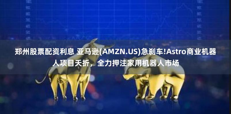 郑州股票配资利息 亚马逊(AMZN.US)急刹车!Astro商业机器人项目夭折，全力押注家用机器人市场