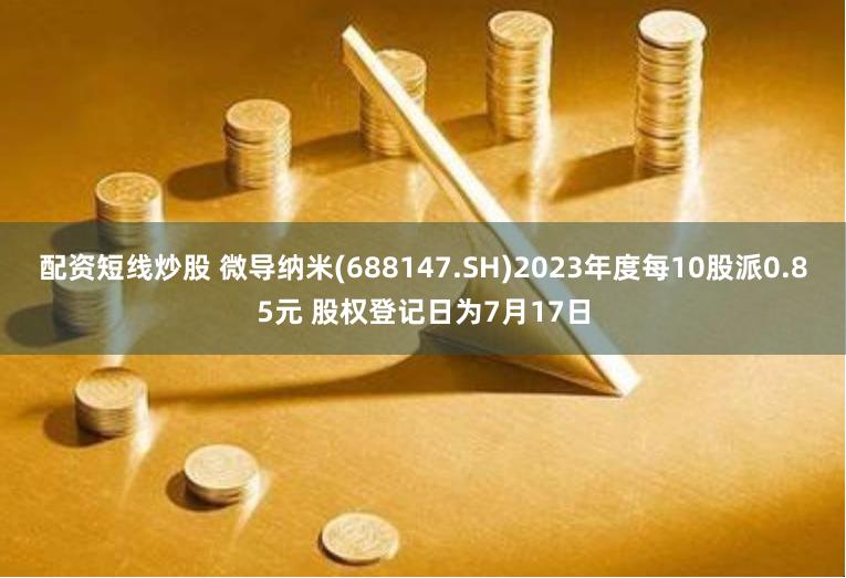 配资短线炒股 微导纳米(688147.SH)2023年度每10股派0.85元 股权登记日为7月17日