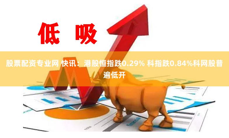 股票配资专业网 快讯：港股恒指跌0.29% 科指跌0.84%科网股普遍低开