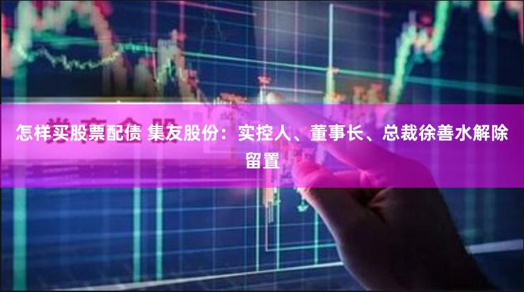 怎样买股票配债 集友股份：实控人、董事长、总裁徐善水解除留置