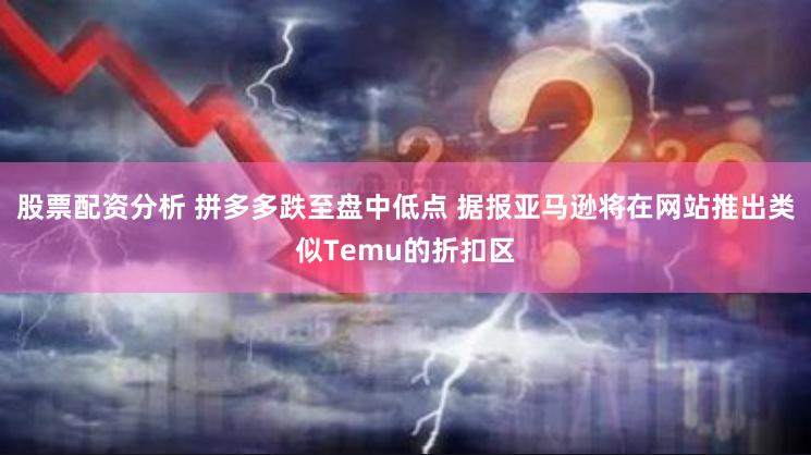 股票配资分析 拼多多跌至盘中低点 据报亚马逊将在网站推出类似Temu的折扣区