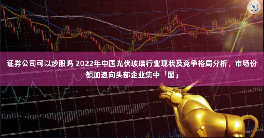 证券公司可以炒股吗 2022年中国光伏玻璃行业现状及竞争格局分析，市场份额加速向头部企业集中「图」