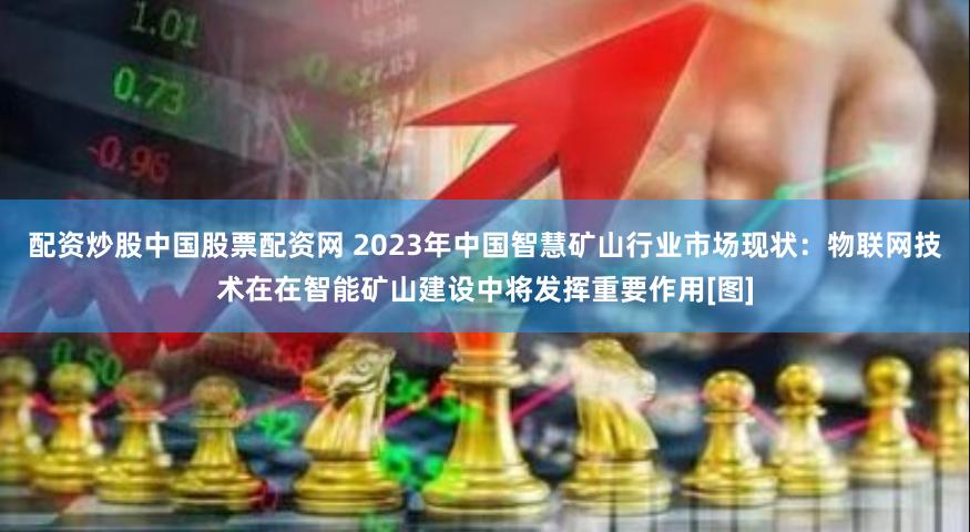 配资炒股中国股票配资网 2023年中国智慧矿山行业市场现状：物联网技术在在智能矿山建设中将发挥重要作用[图]