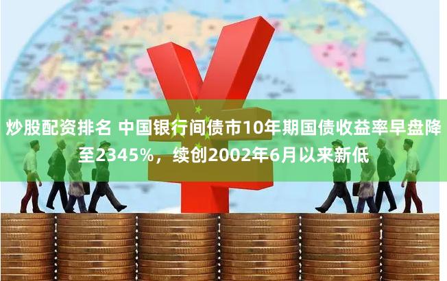 炒股配资排名 中国银行间债市10年期国债收益率早盘降至2345%，续创2002年6月以来新低