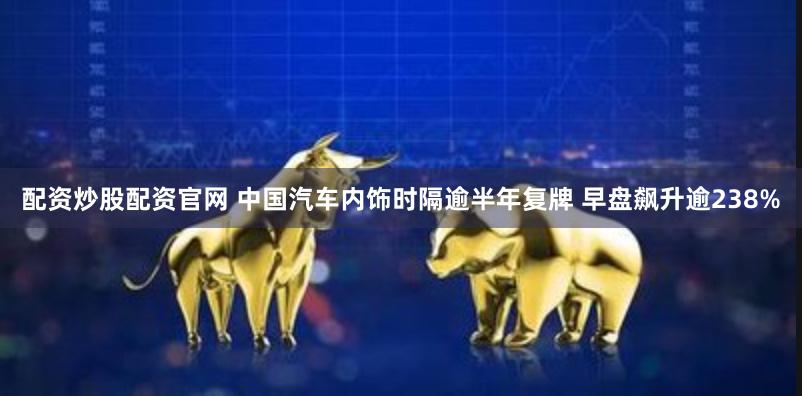 配资炒股配资官网 中国汽车内饰时隔逾半年复牌 早盘飙升逾238%