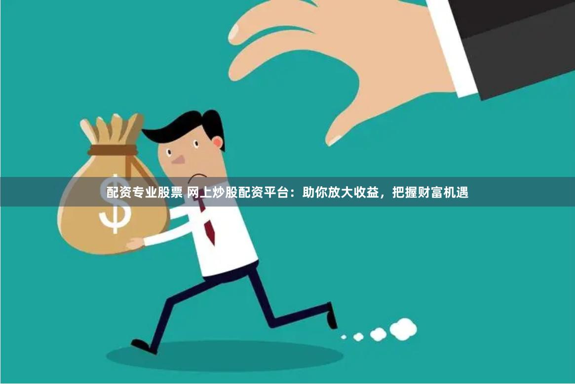 配资专业股票 网上炒股配资平台：助你放大收益，把握财富机遇