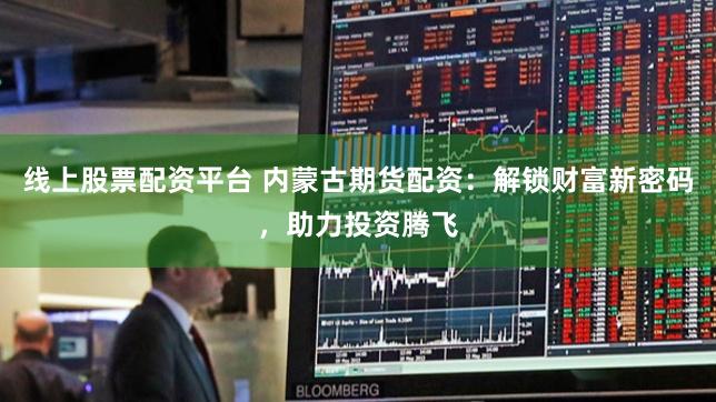 线上股票配资平台 内蒙古期货配资：解锁财富新密码，助力投资腾飞