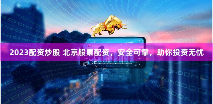 2023配资炒股 北京股票配资，安全可靠，助你投资无忧