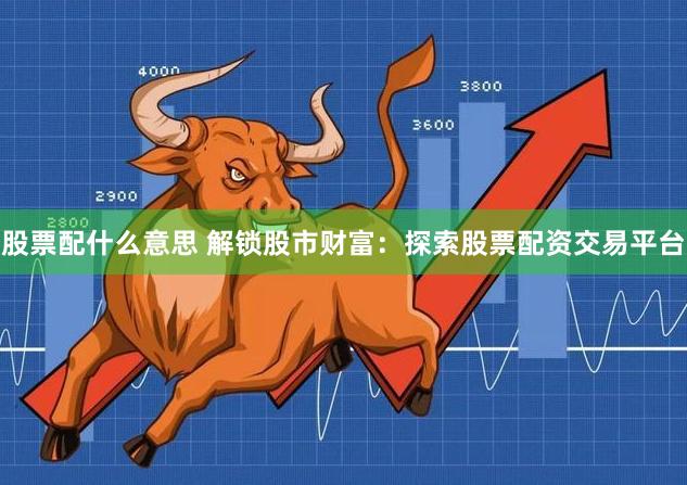 股票配什么意思 解锁股市财富：探索股票配资交易平台