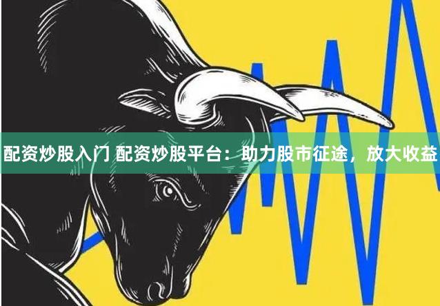 配资炒股入门 配资炒股平台：助力股市征途，放大收益