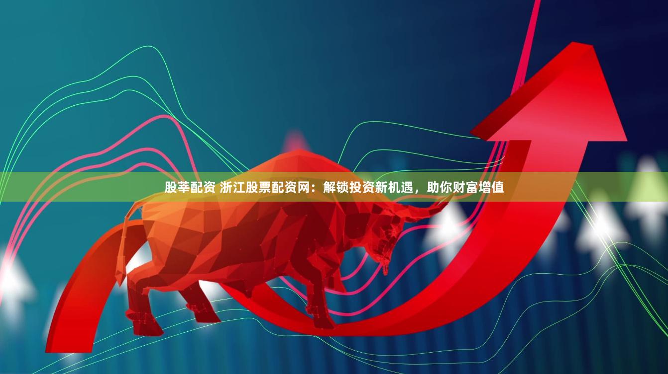股莘配资 浙江股票配资网：解锁投资新机遇，助你财富增值